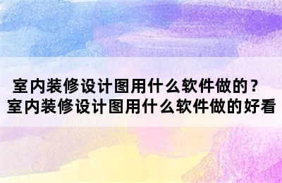 室内装修设计图用什么软件做的？ 室内装修设计图用什么软件做的好看